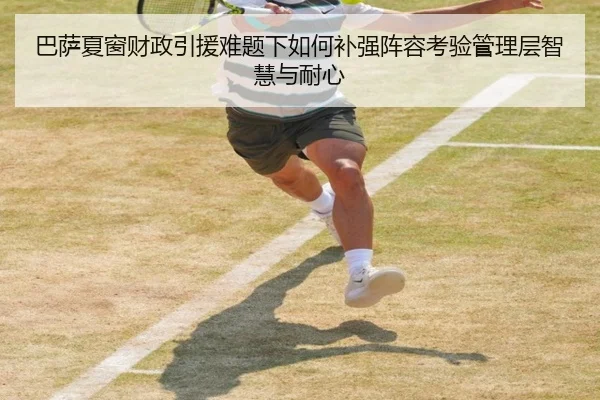 巴萨夏窗财政引援难题下如何补强阵容考验管理层智慧与耐心 - k1tiyu